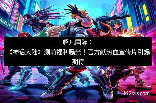 超凡国际：《神话大陆》测前福利曝光！官方献热血宣传片引爆期待
